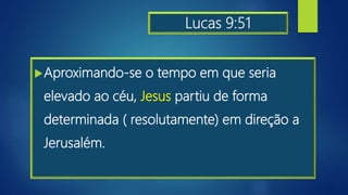 Lucas 9:51
Aproximando-se o tempo em que seria
elevado ao céu, Jesus partiu de forma
determinada ( resolutamente) em direção a
Jerusalém.
 