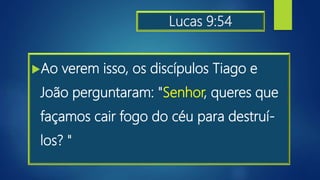 Lucas 9:54
Ao verem isso, os discípulos Tiago e
João perguntaram: "Senhor, queres que
façamos cair fogo do céu para destruí-
los? "
 