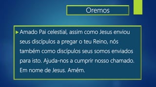 Oremos
Amado Pai celestial, assim como Jesus enviou
seus discípulos a pregar o teu Reino, nós
também como discípulos seus somos enviados
para isto. Ajuda-nos a cumprir nosso chamado.
Em nome de Jesus. Amém.
 
