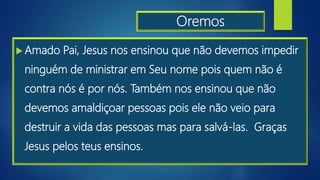 Oremos
 Amado Pai, Jesus nos ensinou que não devemos impedir
ninguém de ministrar em Seu nome pois quem não é
contra nós é por nós. Também nos ensinou que não
devemos amaldiçoar pessoas pois ele não veio para
destruir a vida das pessoas mas para salvá-las. Graças
Jesus pelos teus ensinos.
 