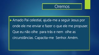 Oremos
 Amado Pai celestial, ajuda-me a seguir Jesus por
onde ele me enviar e fazer o que ele me propuser.
Que eu não olhe para trás e nem olhe as
circunstâncias. Capacita-me Senhor. Amém.
 