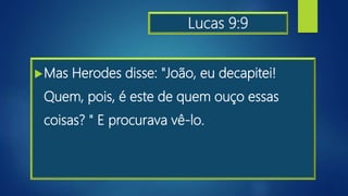 Lucas 9:9
Mas Herodes disse: "João, eu decapitei!
Quem, pois, é este de quem ouço essas
coisas? " E procurava vê-lo.
 