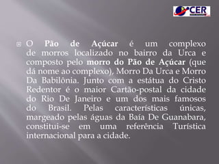  O Pão de Açúcar é um complexo
de morros localizado no bairro da Urca e
composto pelo morro do Pão de Açúcar (que
dá nome ao complexo), Morro Da Urca e Morro
Da Babilônia. Junto com a estátua do Cristo
Redentor é o maior Cartão-postal da cidade
do Rio De Janeiro e um dos mais famosos
do Brasil. Pelas características únicas,
margeado pelas águas da Baía De Guanabara,
constitui-se em uma referência Turística
internacional para a cidade.
 