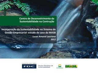 Centro de Desenvolvimento da
               Sustentabilidade na Contrução

Incorporação da Sustentabilidade no Sistema de
   Gestão Empresarial: estudo de caso da MASB
                          Lucas Amaral Lauriano
                                          2012
 