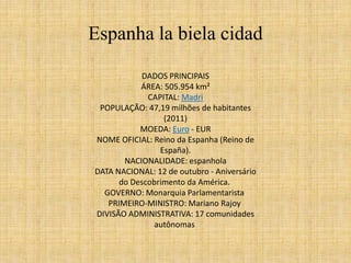 Espanha la biela cidad 
DADOS PRINCIPAIS 
ÁREA: 505.954 km² 
CAPITAL: Madri 
POPULAÇÃO: 47,19 milhões de habitantes 
(2011) 
MOEDA: Euro - EUR 
NOME OFICIAL: Reino da Espanha (Reino de 
España). 
NACIONALIDADE: espanhola 
DATA NACIONAL: 12 de outubro - Aniversário 
do Descobrimento da América. 
GOVERNO: Monarquia Parlamentarista 
PRIMEIRO-MINISTRO: Mariano Rajoy 
DIVISÃO ADMINISTRATIVA: 17 comunidades 
autônomas 
 
