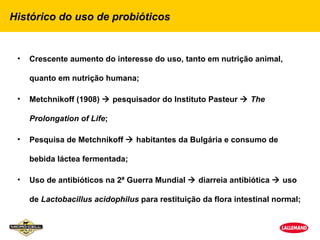Histórico do uso de probióticos


 •   Crescente aumento do interesse do uso, tanto em nutrição animal,

     quanto em nutrição humana;

 •   Metchnikoff (1908)  pesquisador do Instituto Pasteur  The

     Prolongation of Life;

 •   Pesquisa de Metchnikoff  habitantes da Bulgária e consumo de

     bebida láctea fermentada;

 •   Uso de antibióticos na 2ª Guerra Mundial  diarreia antibiótica  uso

     de Lactobacillus acidophilus para restituição da flora intestinal normal;
 