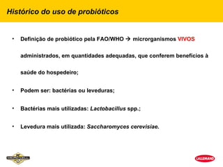 Histórico do uso de probióticos


 •   Definição de probiótico pela FAO/WHO  microrganismos VIVOS


     administrados, em quantidades adequadas, que conferem benefícios à


     saúde do hospedeiro;


 •   Podem ser: bactérias ou leveduras;


 •   Bactérias mais utilizadas: Lactobacillus spp.;


 •   Levedura mais utilizada: Saccharomyces cerevisiae.
 