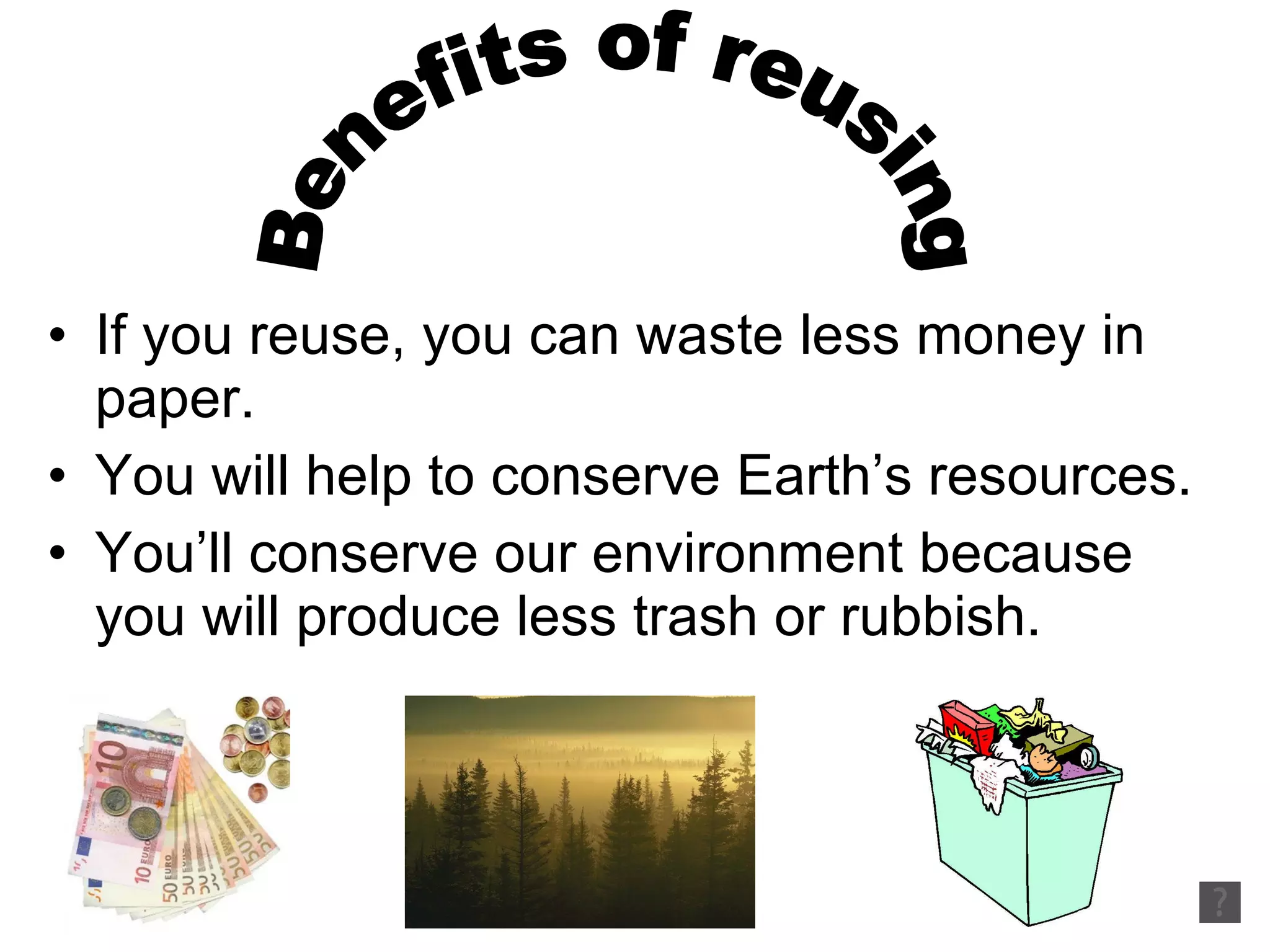 If you reuse, you can waste less money in paper. You will help to conserve Earth’s resources. You’ll conserve our environment because you will produce less trash or rubbish. Benefits of reusing