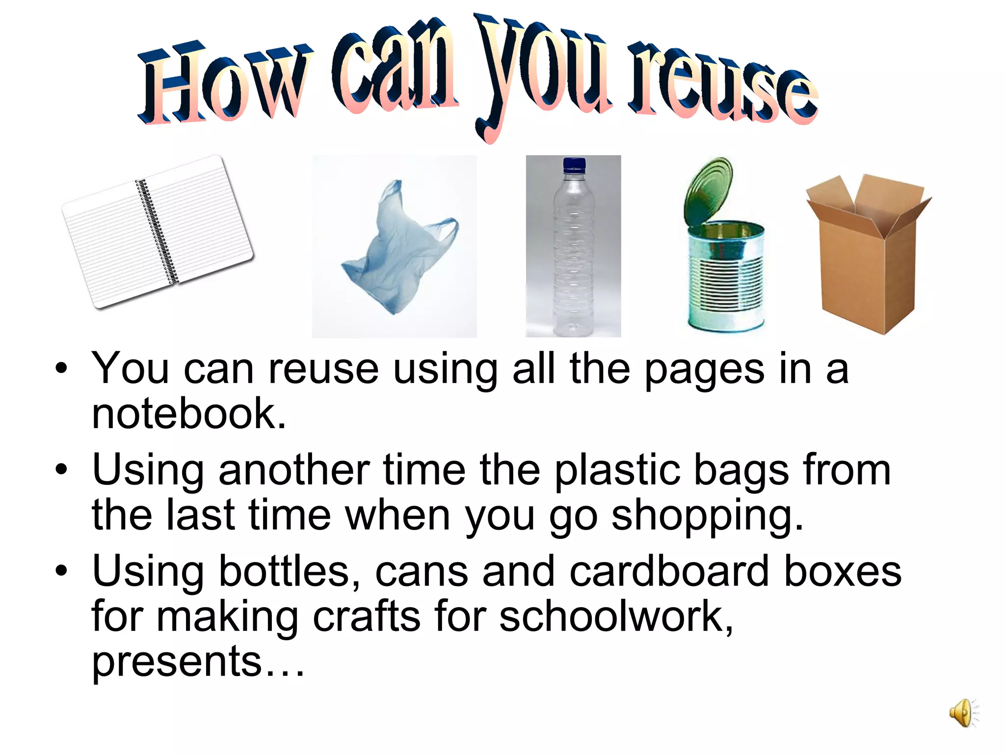 You can reuse using all the pages in a notebook. Using another time the plastic bags from the last time when you go shopping. Using bottles, cans and cardboard boxes for making crafts for schoolwork, presents… How can you reuse