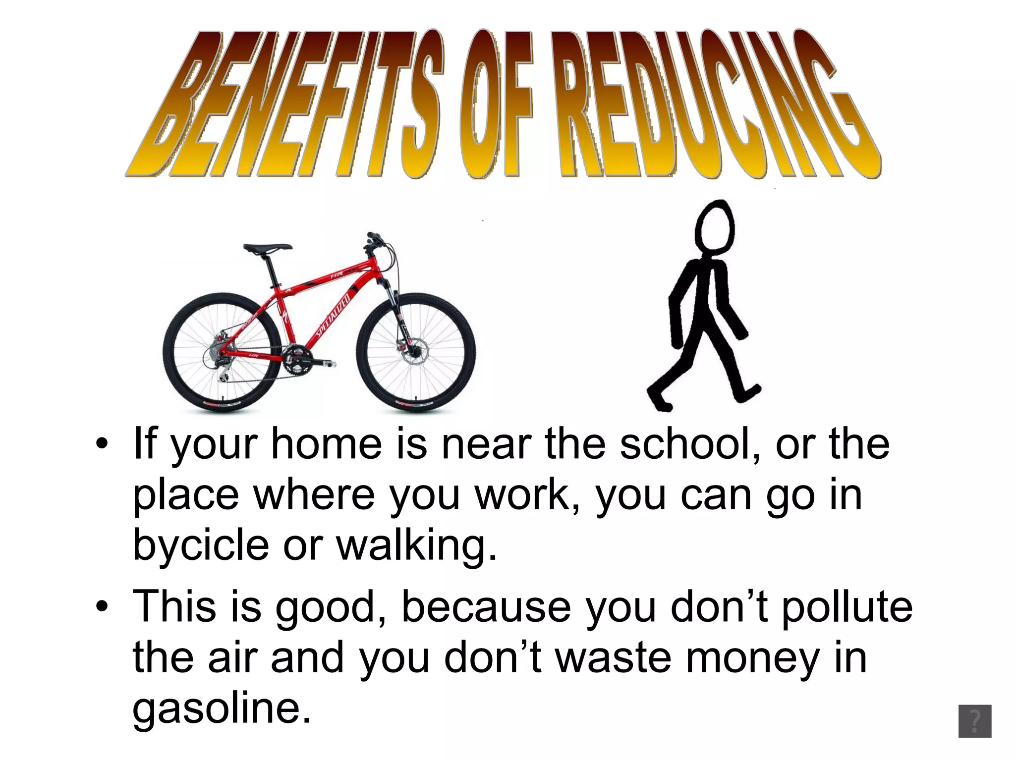 If your home is near the school, or the place where you work, you can go in bycicle or walking. This is good, because you don’t pollute the air and you don’t waste money in gasoline. BENEFITS OF REDUCING