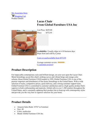 My Associates Store
Shopping Cart
Product Details
Lucas Chair
From Global Furniture USA Inc
List Price: $659.00
Price: $572.95
Availability: Usually ships in 6-10 business days
Ships from and sold by Cymax
2 new or used available from $572.95
Average customer review:
(1 customer reviews)
Product Description
For impeccably contemporary style and brilliant design, set your eyes upon the Lucas Chair.
Metal furnishings accent this chair's striking curves and vibrant beige and orange color
scheme.About Global Furniture USAFounded in 1999, Global Furniture USA is one of the
premier importers and distributors of fine home furnishings in the United States. With a wide
selection of styles, competitive prices, quick delivery, and a strong customer support team,
Global Furniture USA is committed to customer satisfaction and to a high quality product that's
superior in both craftsmanship and materials. Global sells to over 1,300 retailers throughout the
United States, and is constantly updating their product line to keep up with contemporary styles
and provide you the very best in superior selection for your home.
Product Details
 Amazon Sales Rank: #5767 in Furniture
 Size: 48
 Color: multicolor
 Brand: Global Furniture USA Inc
 