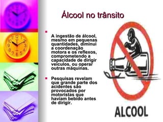 Álcool no trânsito A ingestão de álcool, mesmo em pequenas quantidades, diminui a coordenação motora e os reflexos, comprometendo a capacidade de dirigir veículos, ou operar outras máquinas.  Pesquisas revelam que grande parte dos acidentes são provocados por motoristas que haviam bebido antes de dirigir.  
