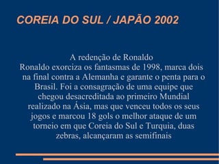 COREIA DO SUL / JAPÃO 2002


               A redenção de Ronaldo
Ronaldo exorciza os fantasmas de 1998, marca dois
na final contra a Alemanha e garante o penta para o
     Brasil. Foi a consagração de uma equipe que
      chegou desacreditada ao primeiro Mundial
  realizado na Ásia, mas que venceu todos os seus
   jogos e marcou 18 gols o melhor ataque de um
    torneio em que Coreia do Sul e Turquia, duas
           zebras, alcançaram as semifinais
 