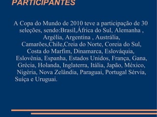 PARTICIPANTES

A Copa do Mundo de 2010 teve a participação de 30
  seleções, sendo:Brasil,África do Sul, Alemanha ,
            Argélia, Argentina , Austrália,
   Camarões,Chile,Creia do Norte, Coreia do Sul,
     Costa do Marfim, Dinamarca, Eslováquia,
 Eslovênia, Espanha, Estados Unidos, França, Gana,
 Grécia, Holanda, Inglaterra, Itália, Japão, México,
 Nigéria, Nova Zelândia, Paraguai, Portugal Sérvia,
Suíça e Uruguai.
 
