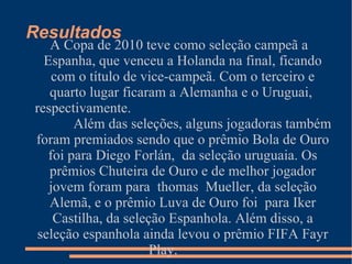 Resultados
   A Copa de 2010 teve como seleção campeã a
  Espanha, que venceu a Holanda na final, ficando
    com o título de vice-campeã. Com o terceiro e
   quarto lugar ficaram a Alemanha e o Uruguai,
respectivamente.
        Além das seleções, alguns jogadoras também
foram premiados sendo que o prêmio Bola de Ouro
   foi para Diego Forlán, da seleção uruguaia. Os
   prêmios Chuteira de Ouro e de melhor jogador
   jovem foram para thomas Mueller, da seleção
   Alemã, e o prêmio Luva de Ouro foi para Iker
    Castilha, da seleção Espanhola. Além disso, a
 seleção espanhola ainda levou o prêmio FIFA Fayr
                      Play.
 