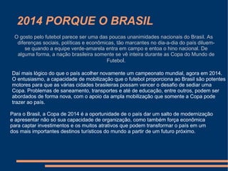 2014 PORQUE O BRASIL
 O gosto pelo futebol parece ser uma das poucas unanimidades nacionais do Brasil. As
  diferenças sociais, políticas e econômicas, tão marcantes no dia-a-dia do país diluem-
      se quando a equipe verde-amarela entra em campo e entoa o hino nacional. De
  alguma forma, a nação brasileira somente se vê inteira durante as Copa do Mundo de
                                         Futebol.

Daí mais lógico do que o país acolher novamente um campeonato mundial, agora em 2014.
O entusiasmo, a capacidade de mobilização que o futebol proporciona ao Brasil são potentes
motores para que as várias cidades brasileiras possam vencer o desafio de sediar uma
Copa. Problemas de saneamento, transportes e até de educação, entre outros, podem ser
abordados de forma nova, com o apoio da ampla mobilização que somente a Copa pode
trazer ao país.

Para o Brasil, a Copa de 2014 é a oportunidade de o país dar um salto de modernização
e apresentar não só sua capacidade de organização, como também força econômica
para captar investimentos e os muitos atrativos que podem transformar o país em um
dos mais importantes destinos turísticos do mundo a partir de um futuro próximo.
 