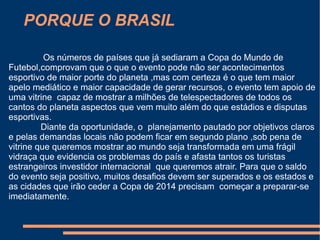 PORQUE O BRASIL

          Os números de países que já sediaram a Copa do Mundo de
Futebol,comprovam que o que o evento pode não ser acontecimentos
esportivo de maior porte do planeta ,mas com certeza é o que tem maior
apelo mediático e maior capacidade de gerar recursos, o evento tem apoio de
uma vitrine capaz de mostrar a milhões de telespectadores de todos os
cantos do planeta aspectos que vem muito além do que estádios e disputas
esportivas.
         Diante da oportunidade, o planejamento pautado por objetivos claros
e pelas demandas locais não podem ficar em segundo plano ,sob pena de
vitrine que queremos mostrar ao mundo seja transformada em uma frágil
vidraça que evidencia os problemas do país e afasta tantos os turistas
estrangeiros investidor internacional que queremos atrair. Para que o saldo
do evento seja positivo, muitos desafios devem ser superados e os estados e
as cidades que irão ceder a Copa de 2014 precisam começar a preparar-se
imediatamente.
 