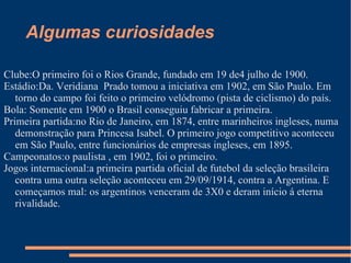 Algumas curiosidades

Clube:O primeiro foi o Rios Grande, fundado em 19 de4 julho de 1900.
Estádio:Da. Veridiana Prado tomou a iniciativa em 1902, em São Paulo. Em
   torno do campo foi feito o primeiro velódromo (pista de ciclismo) do país.
Bola: Somente em 1900 o Brasil conseguiu fabricar a primeira.
Primeira partida:no Rio de Janeiro, em 1874, entre marinheiros ingleses, numa
   demonstração para Princesa Isabel. O primeiro jogo competitivo aconteceu
   em São Paulo, entre funcionários de empresas ingleses, em 1895.
Campeonatos:o paulista , em 1902, foi o primeiro.
Jogos internacional:a primeira partida oficial de futebol da seleção brasileira
   contra uma outra seleção aconteceu em 29/09/1914, contra a Argentina. E
   começamos mal: os argentinos venceram de 3X0 e deram início á eterna
   rivalidade.
 