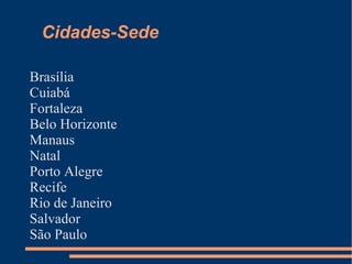 Cidades-Sede

Brasília
Cuiabá
Fortaleza
Belo Horizonte
Manaus
Natal
Porto Alegre
Recife
Rio de Janeiro
Salvador
São Paulo
 