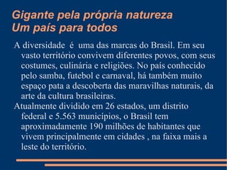 Gigante pela própria natureza
Um país para todos
A diversidade é uma das marcas do Brasil. Em seu
 vasto território convivem diferentes povos, com seus
 costumes, culinária e religiões. No país conhecido
 pelo samba, futebol e carnaval, há também muito
 espaço pata a descoberta das maravilhas naturais, da
 arte da cultura brasileiras.
Atualmente dividido em 26 estados, um distrito
 federal e 5.563 municípios, o Brasil tem
 aproximadamente 190 milhões de habitantes que
 vivem principalmente em cidades , na faixa mais a
 leste do território.
 