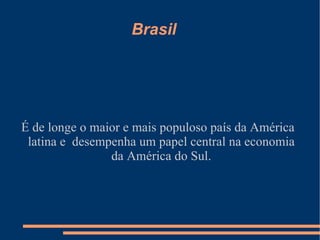 Brasil




É de longe o maior e mais populoso país da América
 latina e desempenha um papel central na economia
                da América do Sul.
 
