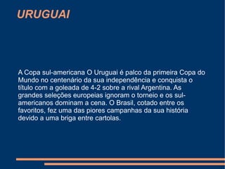 URUGUAI


.


    A Copa sul-americana O Uruguai é palco da primeira Copa do
    Mundo no centenário da sua independência e conquista o
    título com a goleada de 4-2 sobre a rival Argentina. As
    grandes seleções europeias ignoram o torneio e os sul-
    americanos dominam a cena. O Brasil, cotado entre os
    favoritos, fez uma das piores campanhas da sua história
    devido a uma briga entre cartolas.
 
