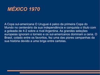 MÉXICO 1970

A Copa sul-americana O Uruguai é palco da primeira Copa do
Mundo no centenário da sua independência e conquista o título com
a goleada de 4-2 sobre a rival Argentina. As grandes seleções
europeias ignoram o torneio e os sul-americanos dominam a cena. O
Brasil, cotado entre os favoritos, fez uma das piores campanhas da
sua história devido a uma briga entre cartolas.
 