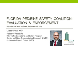 FLORIDA PED/BIKE SAFETY COALITION: EVALUATION & ENFORCEMENT . Pro Walk / Pro Bike / Pro Place, September 10, 2014 
Lucas Cruse, AICP 
Research Associate 
ITS, Traffic Operations and Safety Program 
Center for Urban Transportation Research (CUTR) 
University of South Florida (USF) 
 