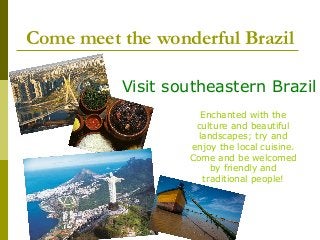 Come meet the wonderful Brazil
Visit southeastern Brazil
Enchanted with the
culture and beautiful
landscapes; try and
enjoy the local cuisine.
Come and be welcomed
by friendly and
traditional people!
 