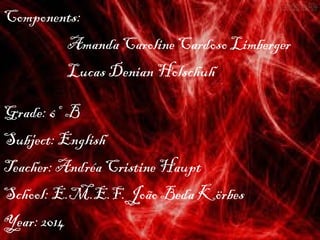 Components:
Amanda Caroline Cardoso Limberger
Lucas Denian Holschuh
Grade: 6º B
Subject: English
Teacher: Andréa Cristine Haupt
School: E.M.E.F. João Beda Körbes
Year: 2014
 