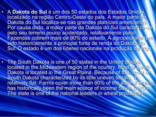 • AA Dakota do SulDakota do Sul é um dos 50 estados dos Estados Unidos,é um dos 50 estados dos Estados Unidos,
localizado na região Centro-Oeste do país. A maior parte dolocalizado na região Centro-Oeste do país. A maior parte do
Dakota do Sul localiza-se nas grandes planícies americanas.Dakota do Sul localiza-se nas grandes planícies americanas.
Por causa disto, a maior parte da Dakota do Sul caracteriza-sePor causa disto, a maior parte da Dakota do Sul caracteriza-se
pelo seu terreno pouco acidentado, relativamente plano.pelo seu terreno pouco acidentado, relativamente plano.
Fazendas cobrem mais de 90% do estado. A agropecuária temFazendas cobrem mais de 90% do estado. A agropecuária tem
sido historicamente a principal fonte de renda do Dakota dosido historicamente a principal fonte de renda do Dakota do
Sul. O estado é um dos líderes nacionais na produção de trigo.Sul. O estado é um dos líderes nacionais na produção de trigo.
• The South Dakota is one of 50 states in the United States,The South Dakota is one of 50 states in the United States,
located in the Midwestern region of the country. Most of Southlocated in the Midwestern region of the country. Most of South
Dakota is located in the Great Plains. Because of this, most ofDakota is located in the Great Plains. Because of this, most of
South Dakota characterized by its little uneven terrain, aSouth Dakota characterized by its little uneven terrain, a
relatively flat. Farms cover more than 90% of the state. Farmingrelatively flat. Farms cover more than 90% of the state. Farming
has historically been the main source of income South Dakotahas historically been the main source of income South Dakota
The state is one of the national leaders in wheat production.The state is one of the national leaders in wheat production.
 
