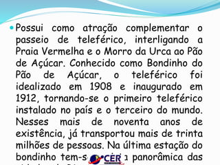  Possui como atração complementar o
passeio de teleférico, interligando a
Praia Vermelha e o Morro da Urca ao Pão
de Açúcar. Conhecido como Bondinho do
Pão de Açúcar, o teleférico foi
idealizado em 1908 e inaugurado em
1912, tornando-se o primeiro teleférico
instalado no país e o terceiro do mundo.
Nesses mais de noventa anos de
existência, já transportou mais de trinta
milhões de pessoas. Na última estação do
bondinho tem-se a vista panorâmica das