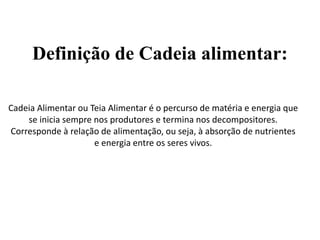 Definição de Cadeia alimentar:
Cadeia Alimentar ou Teia Alimentar é o percurso de matéria e energia que
se inicia sempre nos produtores e termina nos decompositores.
Corresponde à relação de alimentação, ou seja, à absorção de nutrientes
e energia entre os seres vivos.
 