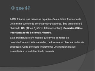 A OSI foi uma das primeiras organizações a definir formalmente
uma forma comum de conectar computadores. Sua arquitetura é
chamada OSI (Open Systems Interconnection), Camadas OSI ou
Interconexão de Sistemas Abertos.

Esta arquitetura é um modelo que divide as redes de
computadores em sete camadas, de forma a se obter camadas de
abstração. Cada protocolo implementa uma funcionalidade
assinalada a uma determinada camada.
 