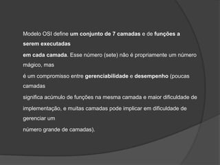 Modelo OSI define um conjunto de 7 camadas e de funções a
serem executadas

em cada camada. Esse número (sete) não é propriamente um número
mágico, mas

é um compromisso entre gerenciabilidade e desempenho (poucas
camadas

significa acúmulo de funções na mesma camada e maior dificuldade de

implementação, e muitas camadas pode implicar em dificuldade de
gerenciar um

número grande de camadas).
 