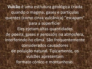 Vulcão é uma estrutura geológica criada
quando o magma, gases e partículas
quentes (como cinza vulcânica) "escapam"
para a superfície.
Eles ejetam altas quantidades
de poeira, gases e aerossóis na atmosfera,
interferindo no clima. São frequentemente
considerados causadores
de poluição natural. Tipicamente, os
vulcões apresentam
formato cónico e montanhoso.
 