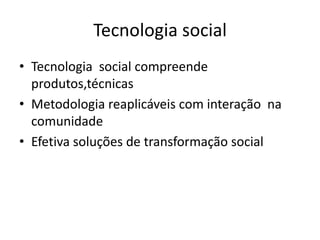Tecnologia social
• Tecnologia social compreende
  produtos,técnicas
• Metodologia reaplicáveis com interação na
  comunidade
• Efetiva soluções de transformação social
 