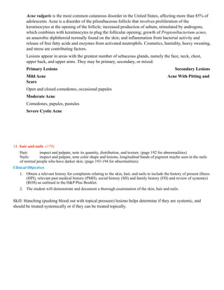 Acne vulgaris is the most common cutaneous disorder in the United States, affecting more than 85% of
        adolescents. Acne is a disorder of the pilosebaceous follicle that involves proliferation of the
        keratinocytes at the opening of the follicle; increased production of sebum, stimulated by androgens,
        which combines with keratinocytes to plug the follicular opening; growth of Propionibacterium acnes,
        an anaerobic diphtheroid normally found on the skin; and inflammation from bacterial activity and
        release of free fatty acids and enzymes from activated neutrophils. Cosmetics, humidity, heavy sweating,
        and stress are contributing factors.
        Lesions appear in areas with the greatest number of sebaceous glands, namely the face, neck, chest,
        upper back, and upper arms. They may be primary, secondary, or mixed.
        Primary Lesions                                                                                 Secondary Lesions
        Mild Acne                                                                                  Acne With Pitting and
        Scars
        Open and closed comedones, occasional papules
        Moderate Acne
        Comedones, papules, pustules
        Severe Cystic Acne




14. hair and nails. (170)
    Hair:       inspect and palpate, note its quantity, distribution, and texture. (page 192 for abnormalities)
    Nails:      inspect and palpate, note color shape and lesions, longitudinal bands of pigment maybe seen in the nails
    of normal people who have darker skin. (page 193-194 for abnormalities)
Clinical Objectives
    1. Obtain a relevant history for complaints relating to the skin, hair, and nails to include the history of present illness
       (HPI), relevant past medical history (PMH), social history (SH) and family history (FH) and review of system(s)
       (ROS) as outlined in the H&P Plus Booklet.
    2. The student will demonstrate and document a thorough examination of the skin, hair and nails.


Skill: blanching (pushing blood out with topical pressure) lesions helps determine if they are systemic, and
should be treated systemically or if they can be treated topically.
 
