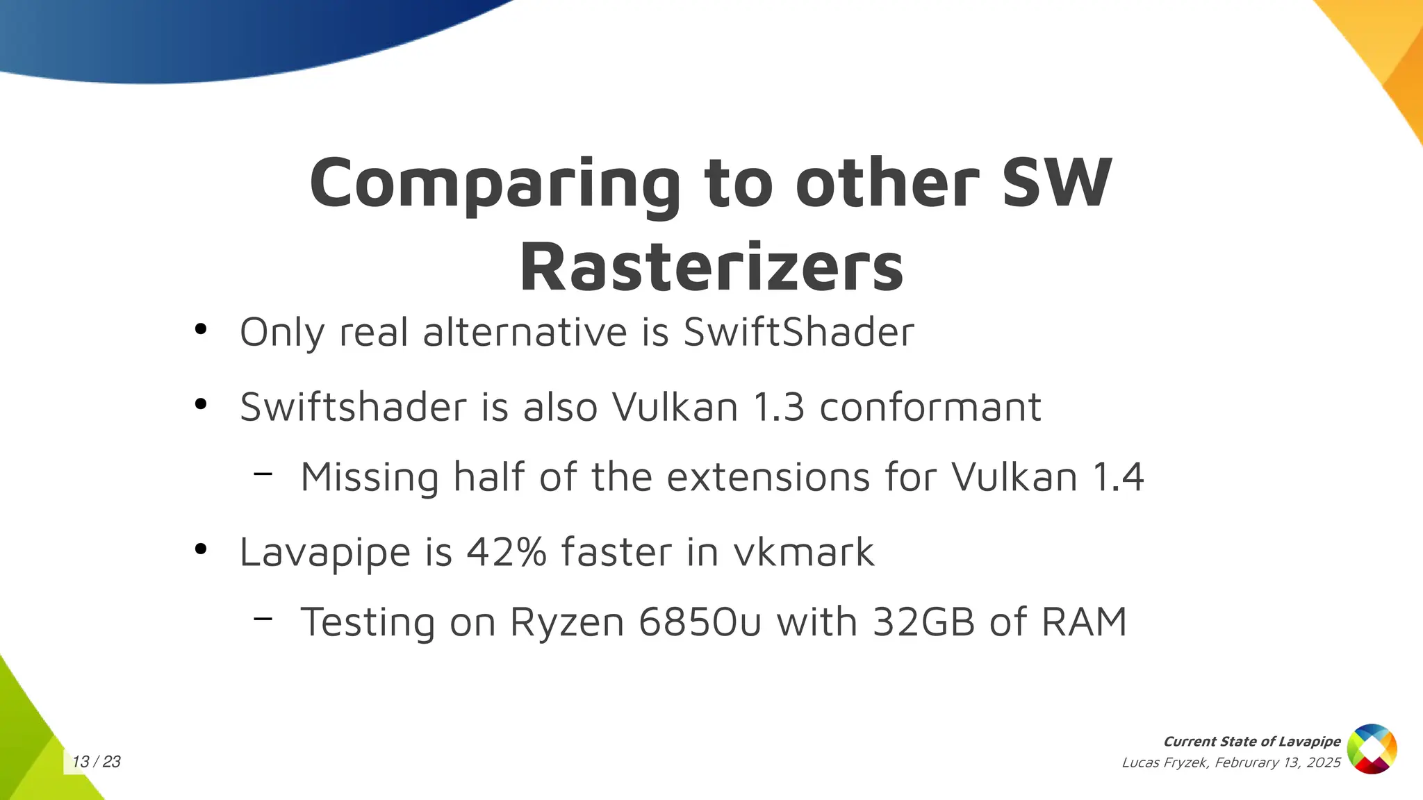 Lucas Fryzek, Februrary 13, 2025
Current State of Lavapipe
13 / 23
Comparing to other SW
Rasterizers
●
Only real alternative is SwiftShader
●
Swiftshader is also Vulkan 1.3 conformant
– Missing half of the extensions for Vulkan 1.4
●
Lavapipe is 42% faster in vkmark
– Testing on Ryzen 6850u with 32GB of RAM
 