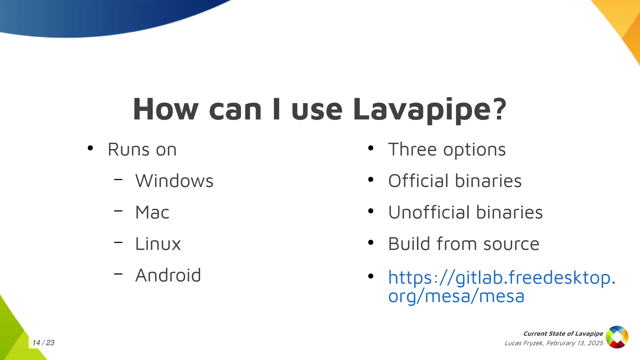 Lucas Fryzek, Februrary 13, 2025
Current State of Lavapipe
14 / 23
How can I use Lavapipe?
●
Runs on
– Windows
– Mac
– Linux
– Android
●
Three options
●
Official binaries
●
Unofficial binaries
●
Build from source
●
https://gitlab.freedesktop.
org/mesa/mesa
 