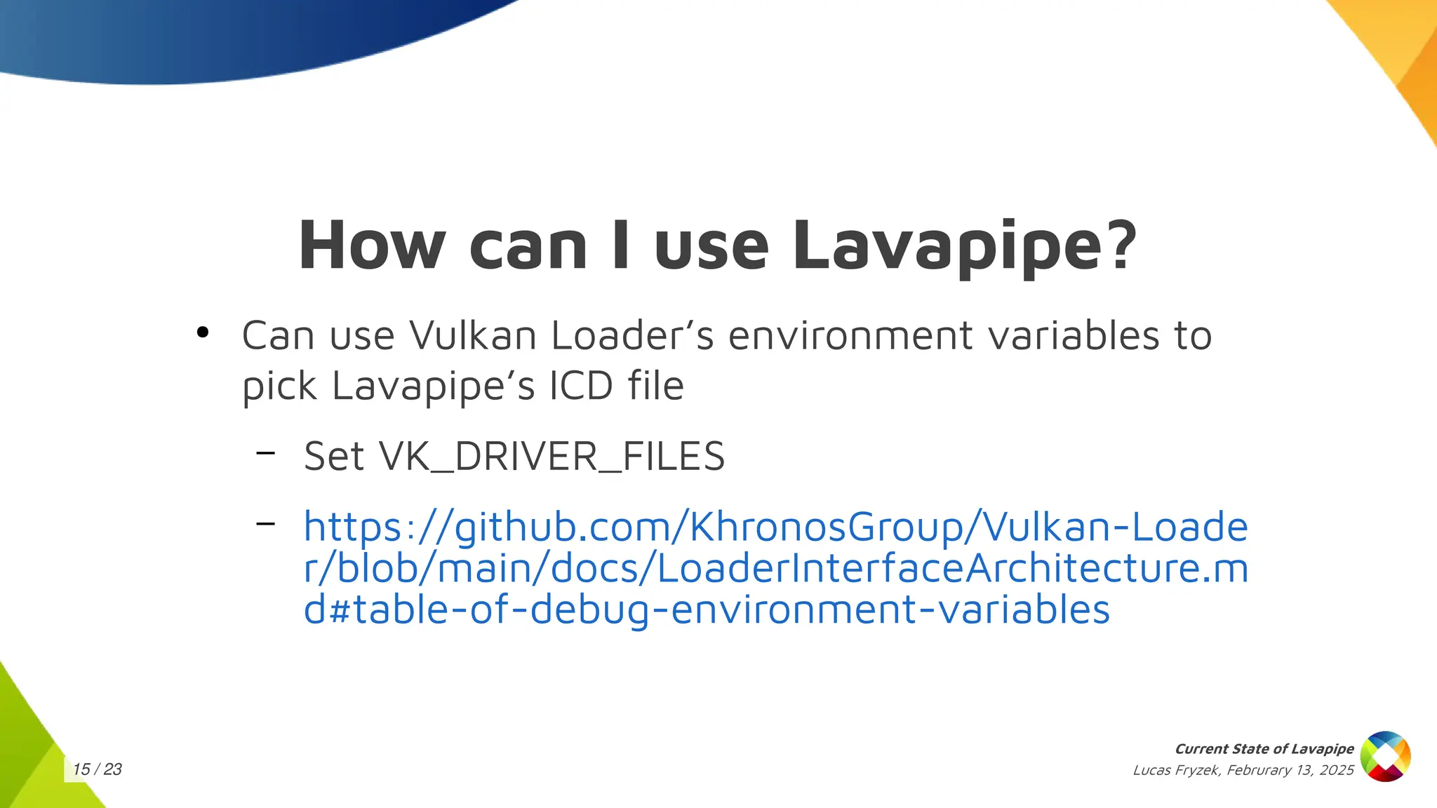Lucas Fryzek, Februrary 13, 2025
Current State of Lavapipe
15 / 23
How can I use Lavapipe?
●
Can use Vulkan Loader’s environment variables to
pick Lavapipe’s ICD file
– Set VK_DRIVER_FILES
– https://github.com/KhronosGroup/Vulkan-Loade
r/blob/main/docs/LoaderInterfaceArchitecture.m
d#table-of-debug-environment-variables
 