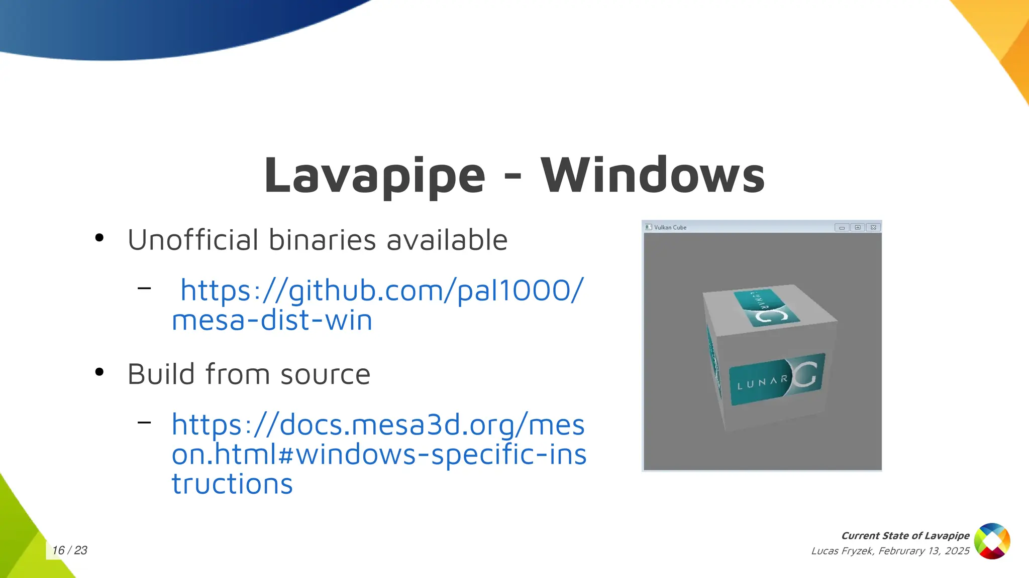 Lucas Fryzek, Februrary 13, 2025
Current State of Lavapipe
16 / 23
Lavapipe - Windows
●
Unofficial binaries available
– https://github.com/pal1000/
mesa-dist-win
●
Build from source
– https://docs.mesa3d.org/mes
on.html#windows-specific-ins
tructions
 