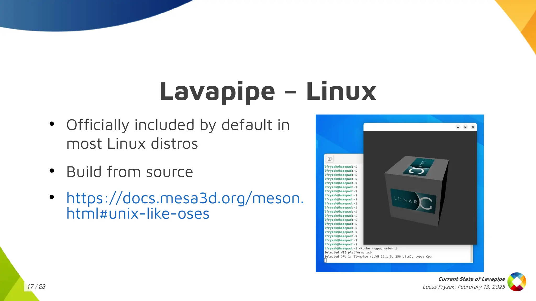 Lucas Fryzek, Februrary 13, 2025
Current State of Lavapipe
17 / 23
Lavapipe – Linux
●
Officially included by default in
most Linux distros
●
Build from source
●
https://docs.mesa3d.org/meson.
html#unix-like-oses
 