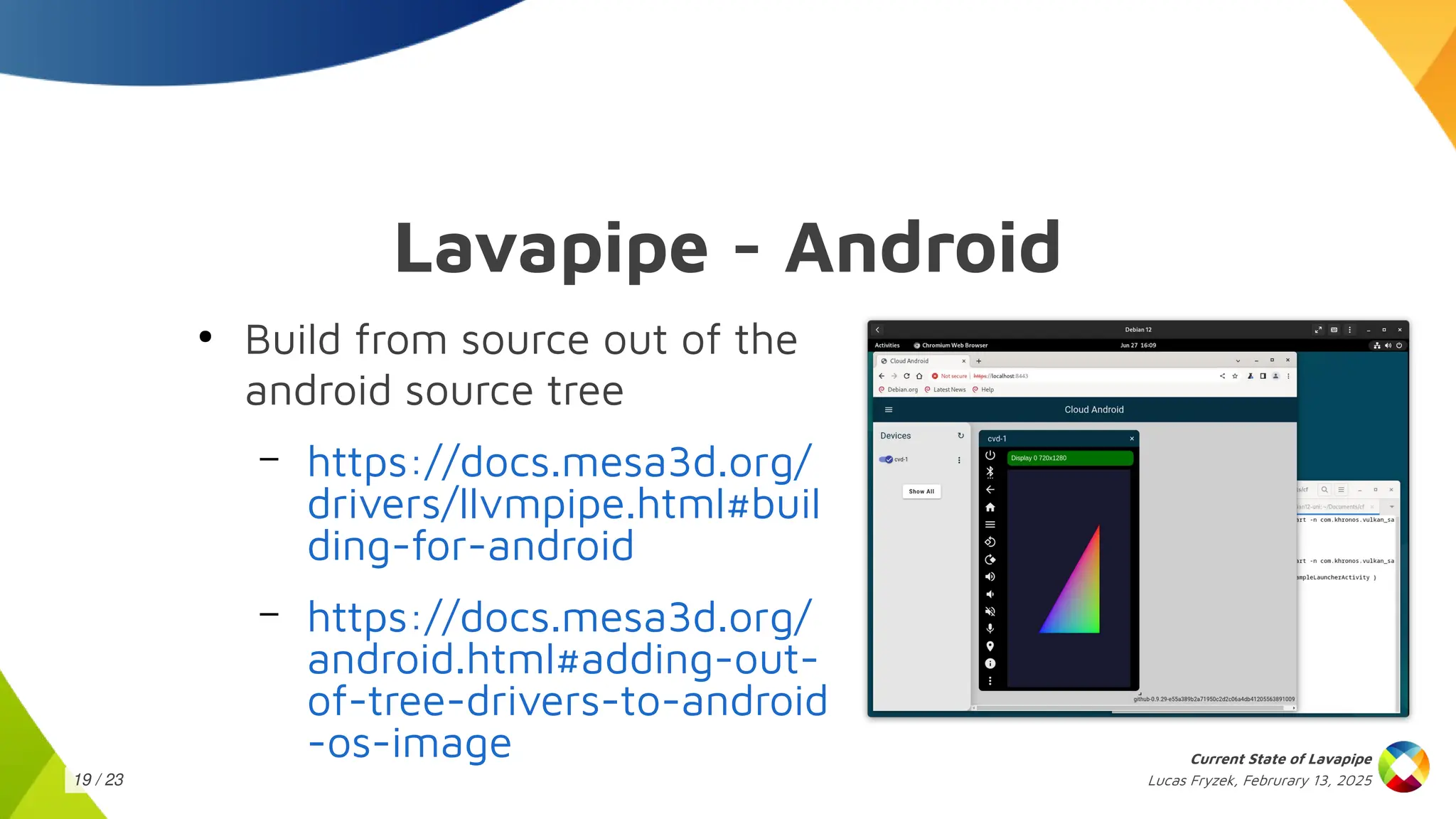 Lucas Fryzek, Februrary 13, 2025
Current State of Lavapipe
19 / 23
Lavapipe - Android
●
Build from source out of the
android source tree
– https://docs.mesa3d.org/
drivers/llvmpipe.html#buil
ding-for-android
– https://docs.mesa3d.org/
android.html#adding-out-
of-tree-drivers-to-android
-os-image
 