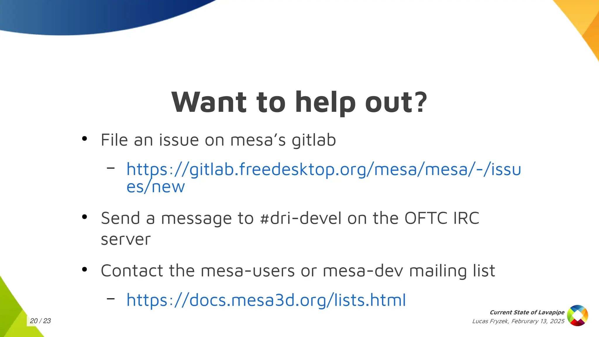 Lucas Fryzek, Februrary 13, 2025
Current State of Lavapipe
20 / 23
Want to help out?
●
File an issue on mesa’s gitlab
– https://gitlab.freedesktop.org/mesa/mesa/-/issu
es/new
●
Send a message to #dri-devel on the OFTC IRC
server
●
Contact the mesa-users or mesa-dev mailing list
– https://docs.mesa3d.org/lists.html
 