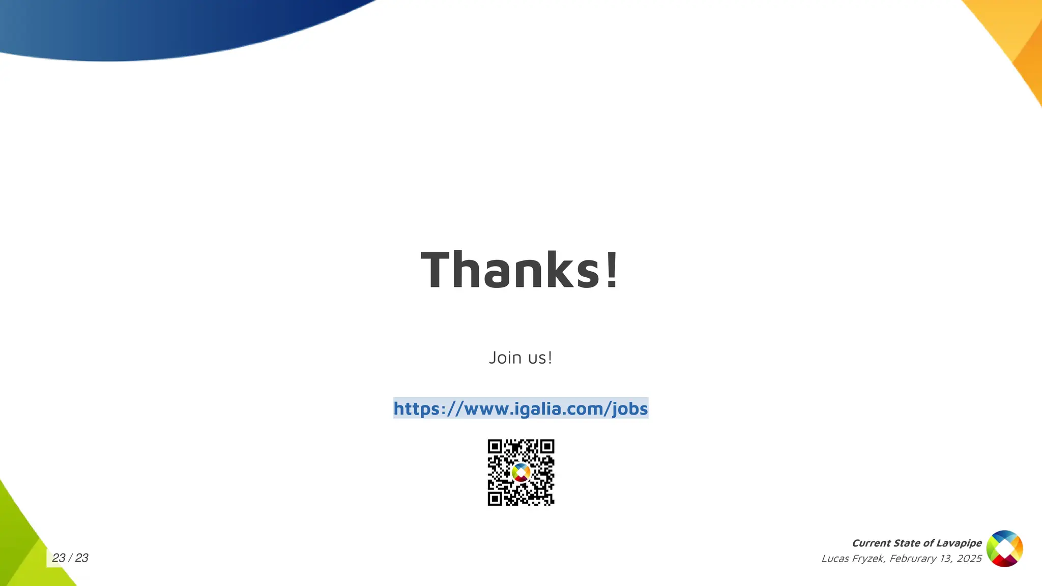 Lucas Fryzek, Februrary 13, 2025
Current State of Lavapipe
23 / 23
Thanks!
Join us!
https://www.igalia.com/jobs
 