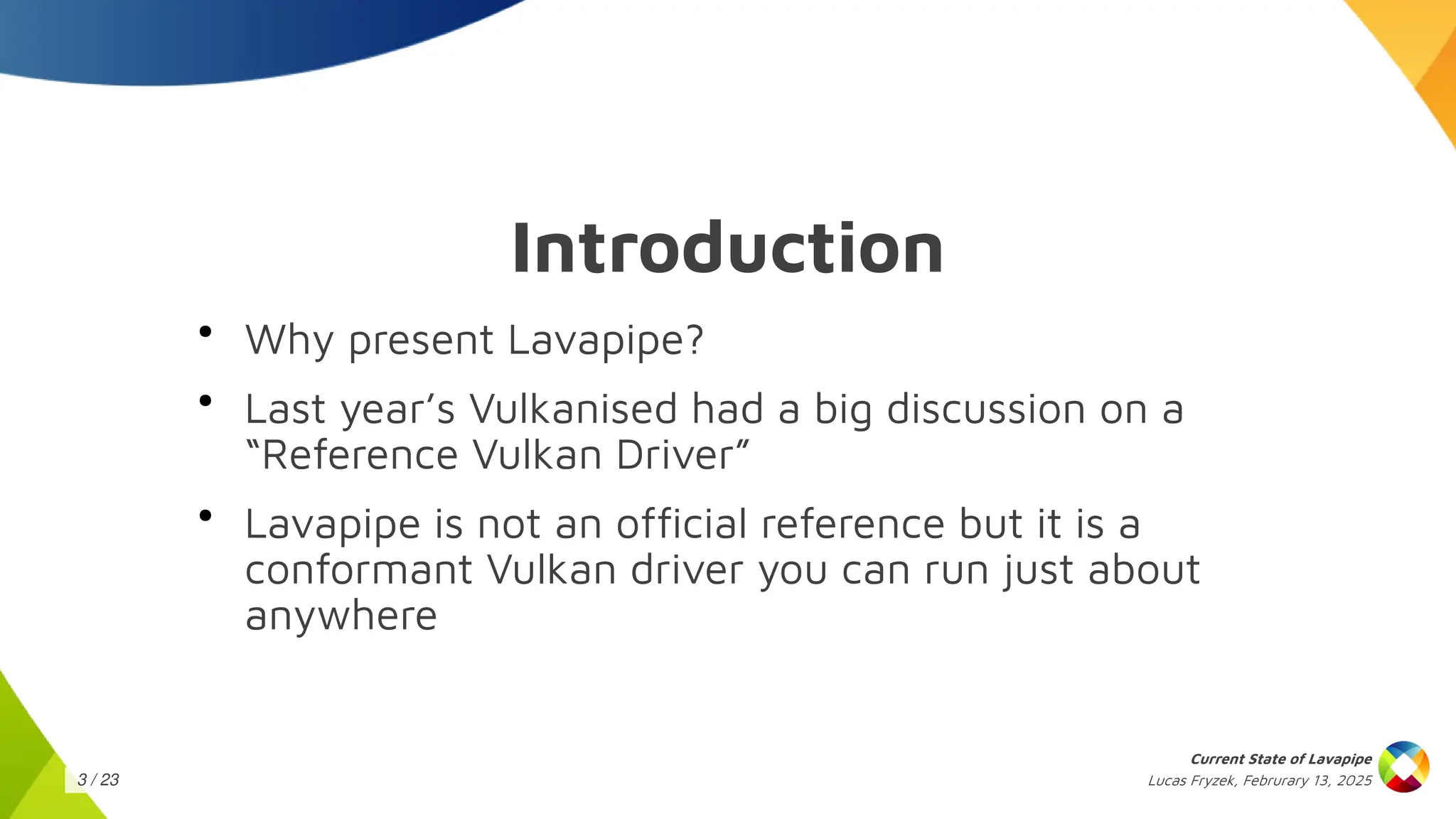 Lucas Fryzek, Februrary 13, 2025
Current State of Lavapipe
3 / 23
●
Why present Lavapipe?
●
Last year’s Vulkanised had a big discussion on a
“Reference Vulkan Driver”
●
Lavapipe is not an official reference but it is a
conformant Vulkan driver you can run just about
anywhere
Introduction
 