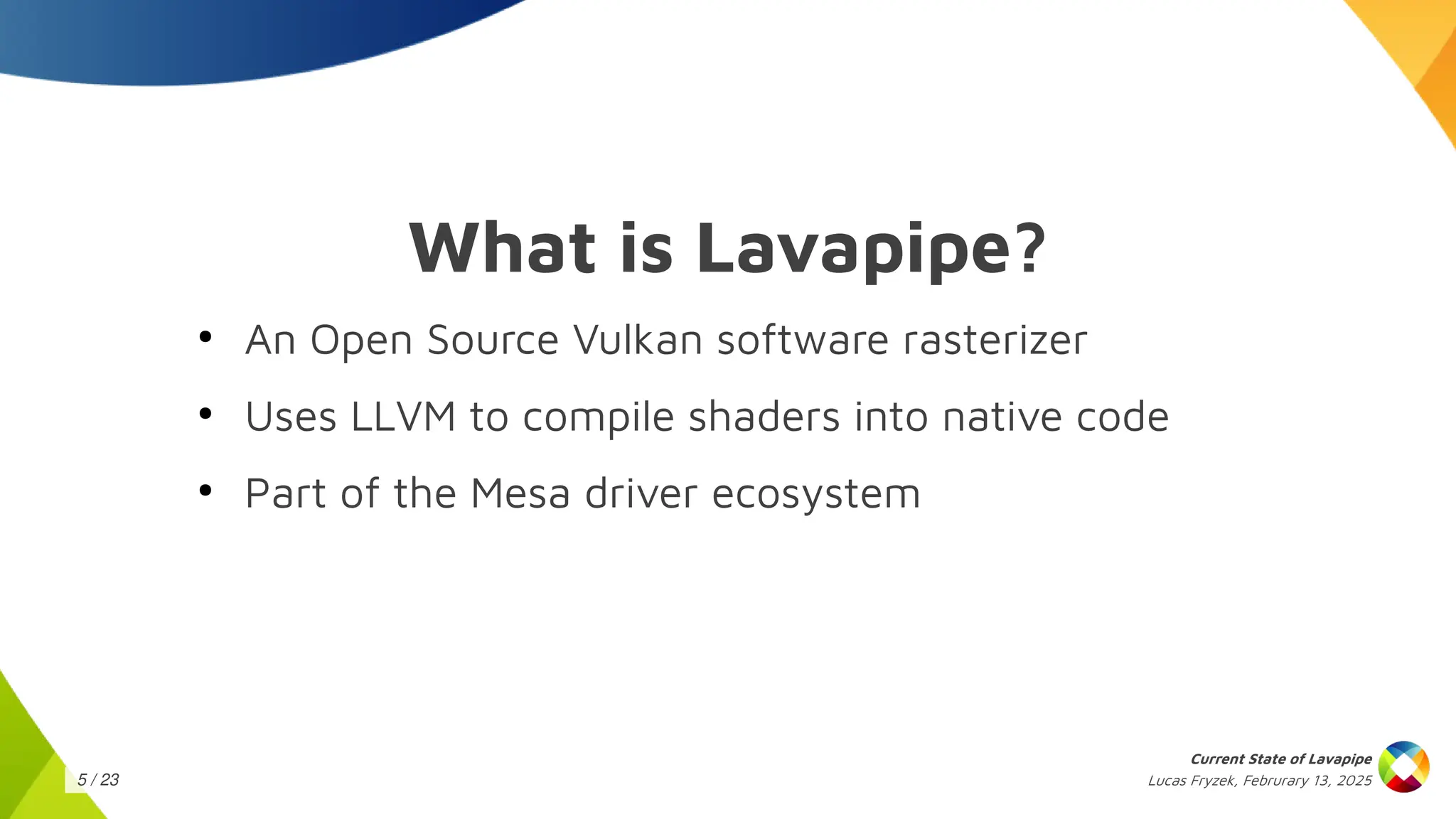 Lucas Fryzek, Februrary 13, 2025
Current State of Lavapipe
5 / 23
What is Lavapipe?
●
An Open Source Vulkan software rasterizer
●
Uses LLVM to compile shaders into native code
●
Part of the Mesa driver ecosystem
 