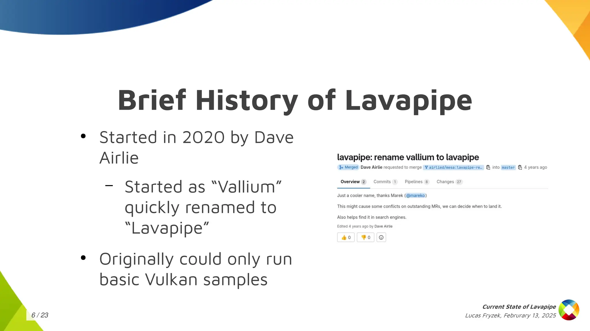 Lucas Fryzek, Februrary 13, 2025
Current State of Lavapipe
6 / 23
Brief History of Lavapipe
●
Started in 2020 by Dave
Airlie
– Started as “Vallium”
quickly renamed to
“Lavapipe”
●
Originally could only run
basic Vulkan samples
 