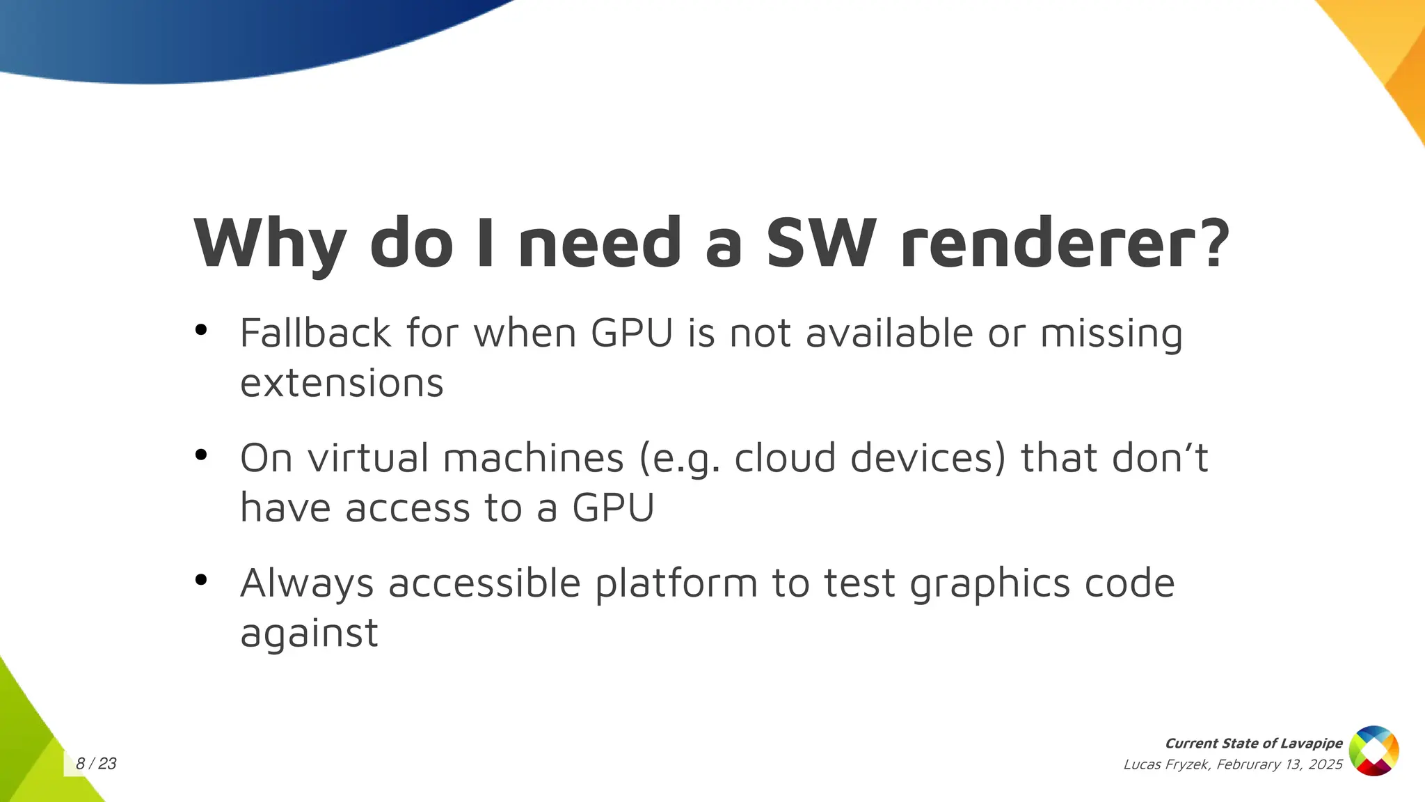 Lucas Fryzek, Februrary 13, 2025
Current State of Lavapipe
8 / 23
Why do I need a SW renderer?
●
Fallback for when GPU is not available or missing
extensions
●
On virtual machines (e.g. cloud devices) that don’t
have access to a GPU
●
Always accessible platform to test graphics code
against
 